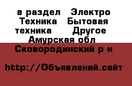  в раздел : Электро-Техника » Бытовая техника »  » Другое . Амурская обл.,Сковородинский р-н